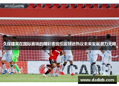 久保建英在国际赛场的精彩表现引发球迷热议未来发展潜力无限