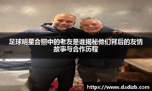 足球明星合照中的老友是谁揭秘他们背后的友情故事与合作历程